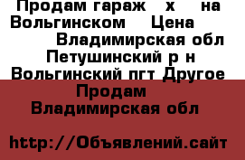 Продам гараж 5 х 6  на Вольгинском. › Цена ­ 300 000 - Владимирская обл., Петушинский р-н, Вольгинский пгт Другое » Продам   . Владимирская обл.